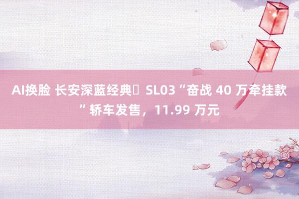 AI换脸 长安深蓝经典・SL03“奋战 40 万牵挂款”轿车发售，11.99 万元
