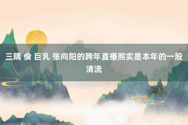 三隅 倫 巨乳 张向阳的跨年直播照实是本年的一股清流
