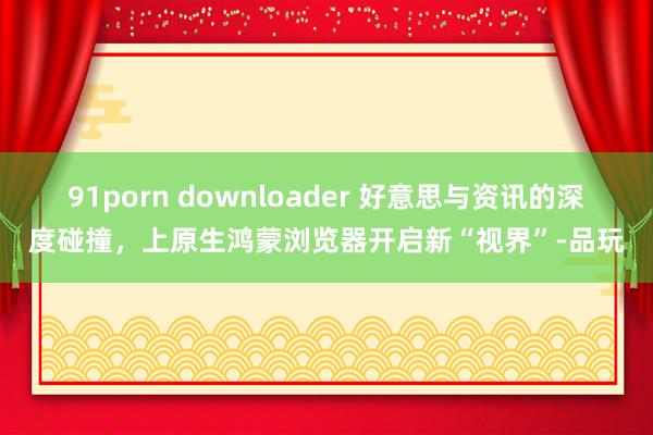 91porn downloader 好意思与资讯的深度碰撞，上原生鸿蒙浏览器开启新“视界”-品玩