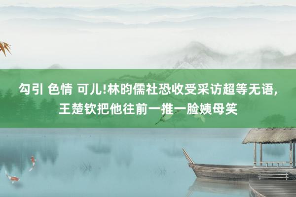 勾引 色情 可儿!林昀儒社恐收受采访超等无语，王楚钦把他往前一推一脸姨母笑