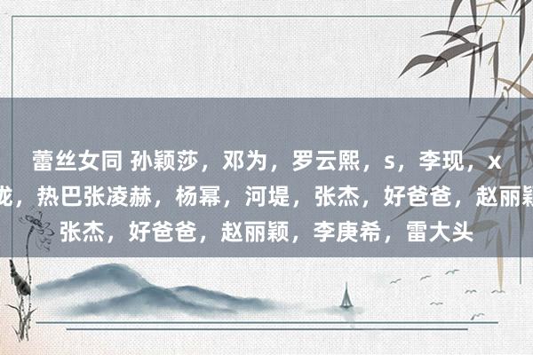 蕾丝女同 孙颖莎，邓为，罗云熙，s，李现，x鹿，檀健次，汪苏泷，热巴张凌赫，杨幂，河堤，张杰，好爸爸，赵丽颖，李庚希，雷大头