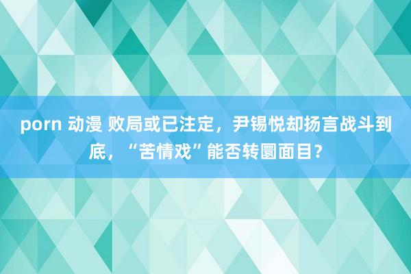 porn 动漫 败局或已注定，尹锡悦却扬言战斗到底，“苦情戏”能否转圜面目？