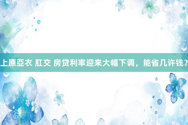 上原亞衣 肛交 房贷利率迎来大幅下调，能省几许钱？