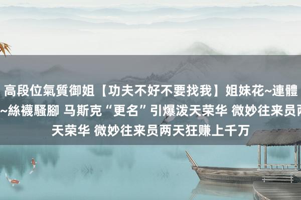 高段位氣質御姐【功夫不好不要找我】姐妹花~連體絲襪~大奶晃動~絲襪騷腳 马斯克“更名”引爆泼天荣华 微妙往来员两天狂赚上千万