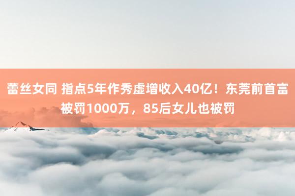 蕾丝女同 指点5年作秀虚增收入40亿！东莞前首富被罚1000万，85后女儿也被罚