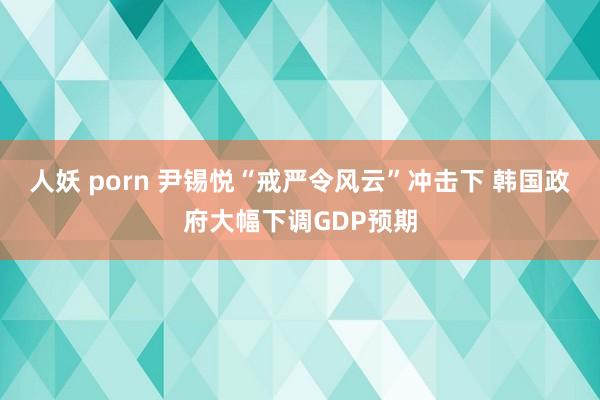 人妖 porn 尹锡悦“戒严令风云”冲击下 韩国政府大幅下调GDP预期