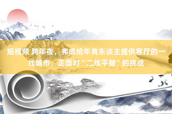 短视频 跨年夜，弗成给年青东谈主提供客厅的一线城市，正面对“二线平替”的挑战