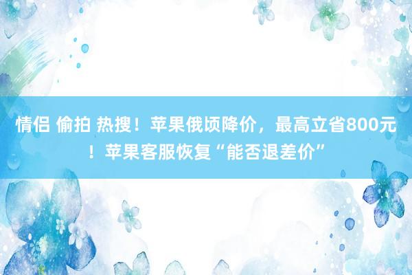 情侣 偷拍 热搜！苹果俄顷降价，最高立省800元！苹果客服恢复“能否退差价”
