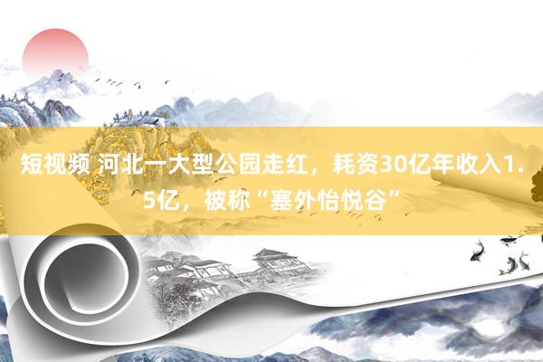 短视频 河北一大型公园走红，耗资30亿年收入1.5亿，被称“塞外怡悦谷”