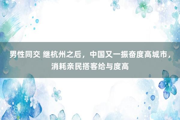 男性同交 继杭州之后，中国又一振奋度高城市，消耗亲民搭客给与度高