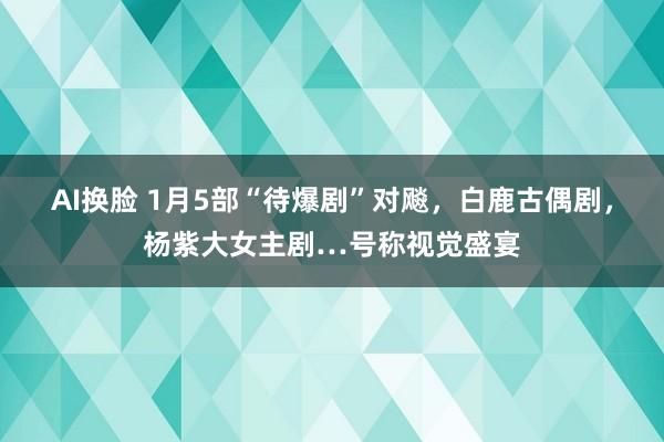 AI换脸 1月5部“待爆剧”对飚，白鹿古偶剧，杨紫大女主剧…号称视觉盛宴