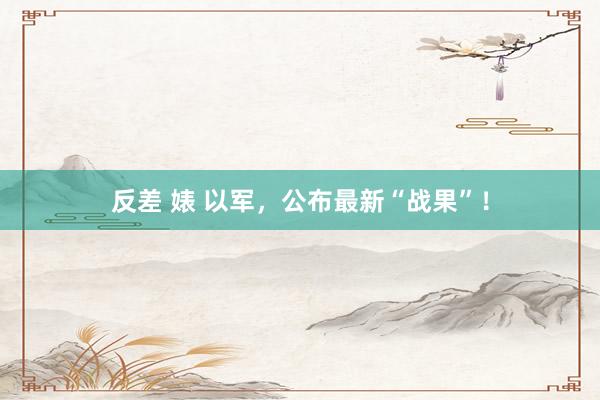 反差 婊 以军，公布最新“战果”！