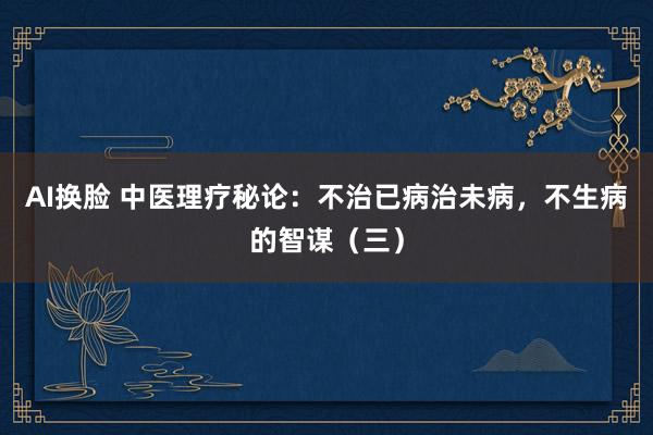 AI换脸 中医理疗秘论：不治已病治未病，不生病的智谋（三）