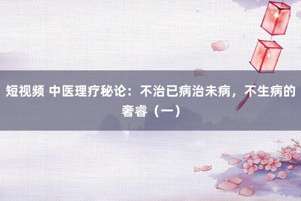 短视频 中医理疗秘论：不治已病治未病，不生病的奢睿（一）
