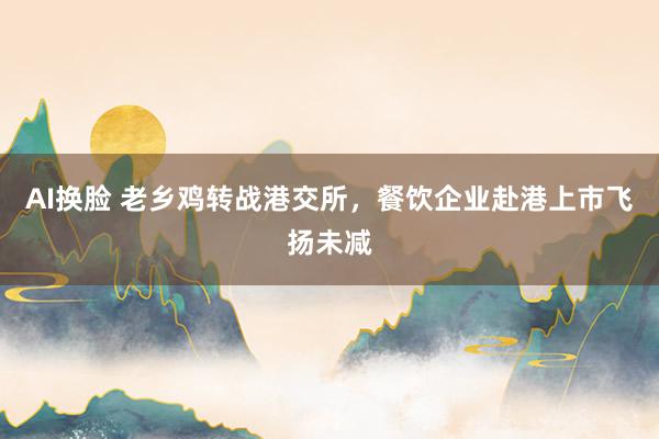 AI换脸 老乡鸡转战港交所，餐饮企业赴港上市飞扬未减