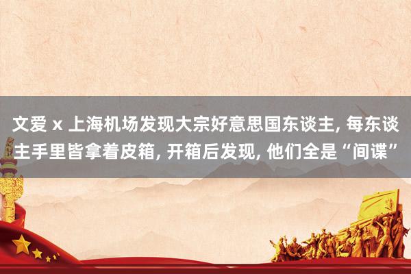 文爱 x 上海机场发现大宗好意思国东谈主， 每东谈主手里皆拿着皮箱， 开箱后发现， 他们全是“间谍”
