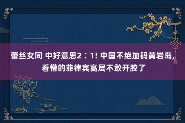 蕾丝女同 中好意思2∶1! 中国不绝加码黄岩岛， 看懵的菲律宾高层不敢开腔了