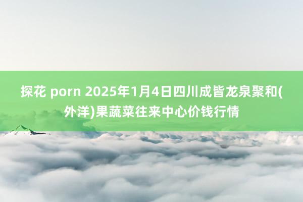 探花 porn 2025年1月4日四川成皆龙泉聚和(外洋)果蔬菜往来中心价钱行情