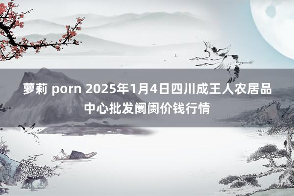 萝莉 porn 2025年1月4日四川成王人农居品中心批发阛阓价钱行情