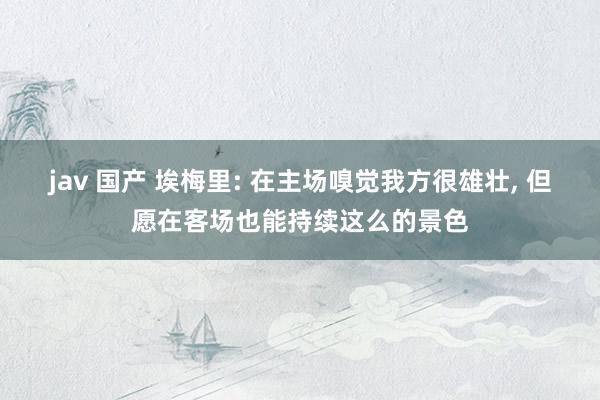 jav 国产 埃梅里: 在主场嗅觉我方很雄壮， 但愿在客场也能持续这么的景色
