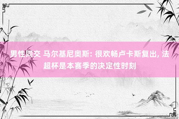 男性同交 马尔基尼奥斯: 很欢畅卢卡斯复出， 法超杯是本赛季的决定性时刻