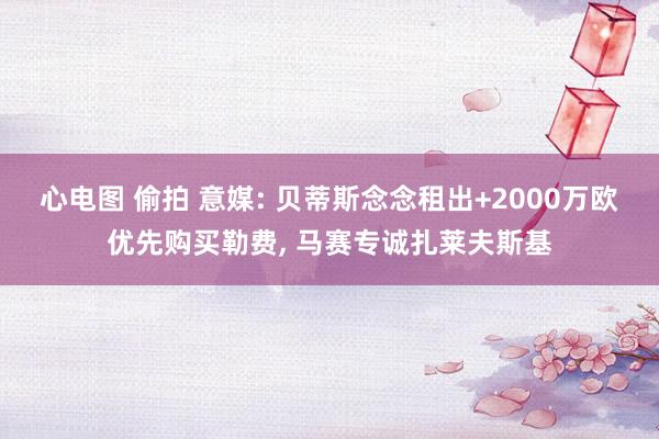 心电图 偷拍 意媒: 贝蒂斯念念租出+2000万欧优先购买勒费， 马赛专诚扎莱夫斯基