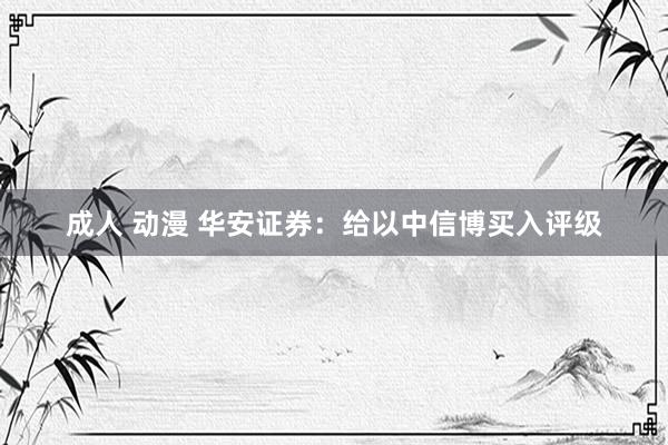 成人 动漫 华安证券：给以中信博买入评级