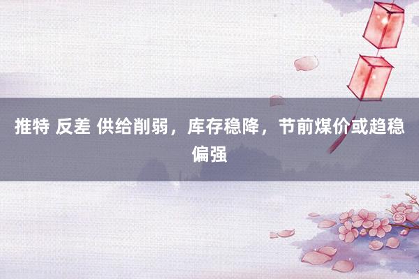 推特 反差 供给削弱，库存稳降，节前煤价或趋稳偏强
