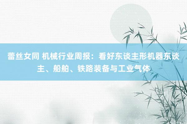 蕾丝女同 机械行业周报:看好东谈主形机器东谈主、船舶、铁路装备与工业气体