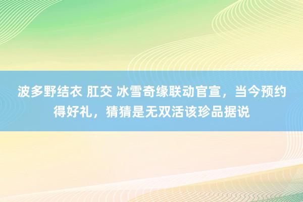 波多野结衣 肛交 冰雪奇缘联动官宣，当今预约得好礼，猜猜是无双活该珍品据说