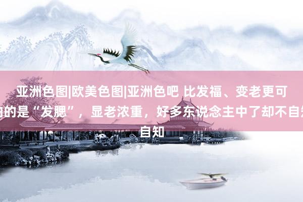 亚洲色图|欧美色图|亚洲色吧 比发福、变老更可怕的是“发腮”，显老浓重，好多东说念主中了却不自知