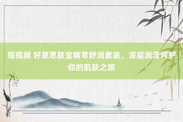 短视频 好意思肤宝精萃舒润套装，深层润泽呵护你的肌肤之旅