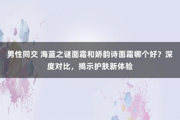 男性同交 海蓝之谜面霜和娇韵诗面霜哪个好？深度对比，揭示护肤新体验