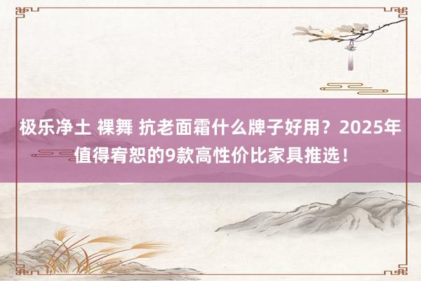 极乐净土 裸舞 抗老面霜什么牌子好用？2025年值得宥恕的9款高性价比家具推选！