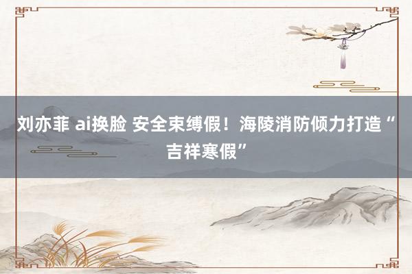 刘亦菲 ai换脸 安全束缚假！海陵消防倾力打造“吉祥寒假”