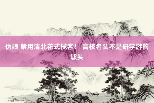 伪娘 禁用清北花式揽客！ 高校名头不是研学游的噱头