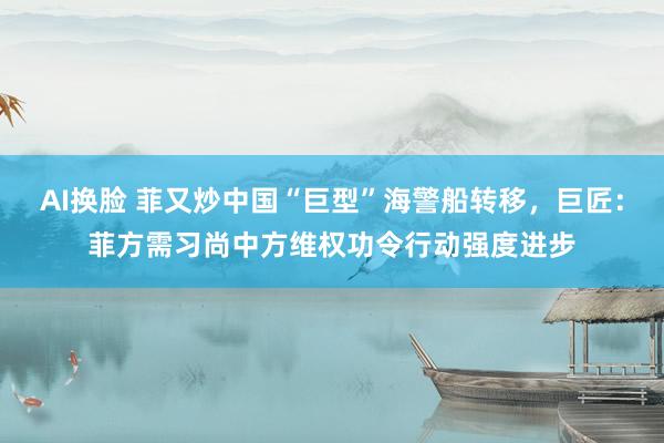 AI换脸 菲又炒中国“巨型”海警船转移，巨匠：菲方需习尚中方维权功令行动强度进步