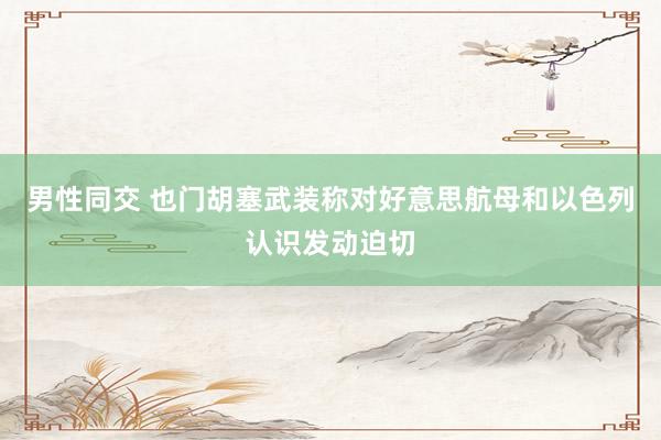 男性同交 也门胡塞武装称对好意思航母和以色列认识发动迫切