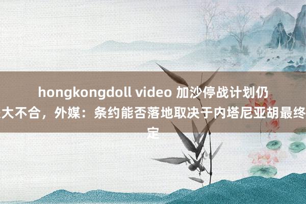 hongkongdoll video 加沙停战计划仍存较大不合，外媒：条约能否落地取决于内塔尼亚胡最终决定