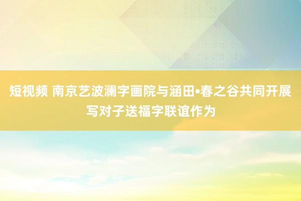 短视频 南京艺波澜字画院与涵田•春之谷共同开展写对子送福字联谊作为