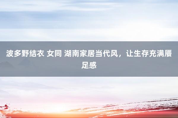 波多野结衣 女同 湖南家居当代风，让生存充满餍足感