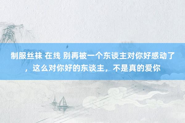制服丝袜 在线 别再被一个东谈主对你好感动了，这么对你好的东谈主，不是真的爱你
