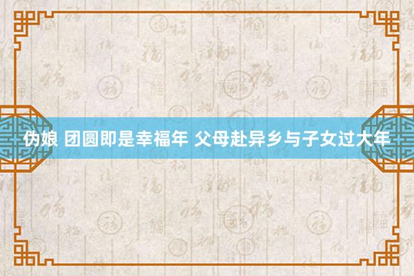 伪娘 团圆即是幸福年 父母赴异乡与子女过大年