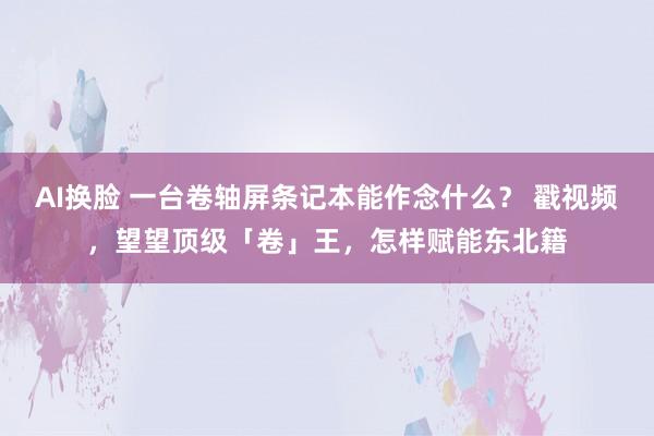 AI换脸 一台卷轴屏条记本能作念什么？ 戳视频，望望顶级「卷」王，怎样赋能东北籍