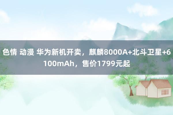 色情 动漫 华为新机开卖，麒麟8000A+北斗卫星+6100mAh，售价1799元起