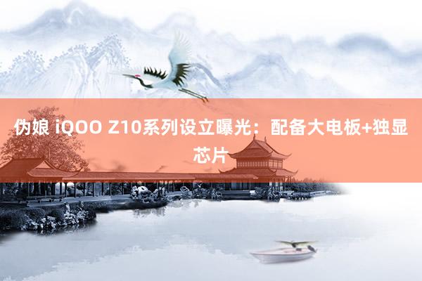 伪娘 iQOO Z10系列设立曝光：配备大电板+独显芯片