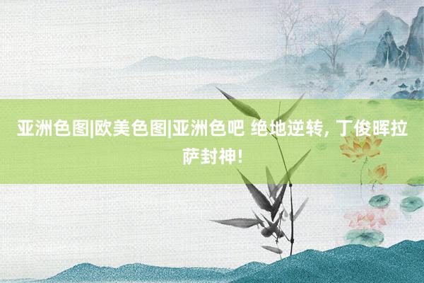 亚洲色图|欧美色图|亚洲色吧 绝地逆转， 丁俊晖拉萨封神!