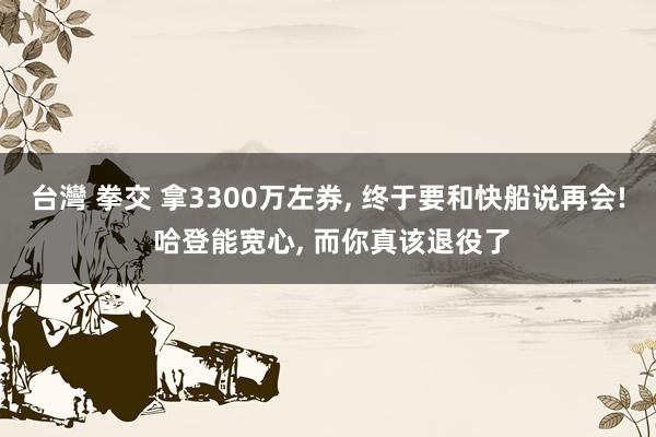 台灣 拳交 拿3300万左券， 终于要和快船说再会! 哈登能宽心， 而你真该退役了