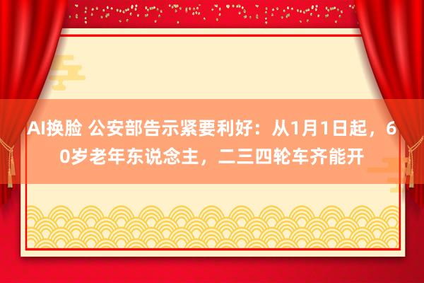 AI换脸 公安部告示紧要利好：从1月1日起，60岁老年东说念主，二三四轮车齐能开