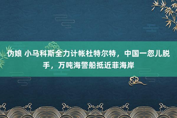 伪娘 小马科斯全力计帐杜特尔特，中国一忽儿脱手，万吨海警船抵近菲海岸